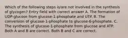 Which of the following steps is/are not involved in the synthesis of glycogen? Entry field with correct answer A. The formation of UDP-glucose from glucose-1-phosphate and UTP. B. The conversion of glucose-1-phosphate to glucose-6-phosphate. C. The synthesis of glucose-1-phosphate from glucose and ATP. Both A and B are correct. Both B and C are correct.