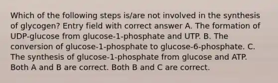 Which of the following steps is/are not involved in the synthesis of glycogen? Entry field with correct answer A. The formation of UDP-glucose from glucose-1-phosphate and UTP. B. The conversion of glucose-1-phosphate to glucose-6-phosphate. C. The synthesis of glucose-1-phosphate from glucose and ATP. Both A and B are correct. Both B and C are correct.