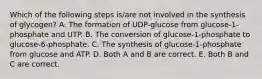 Which of the following steps is/are not involved in the synthesis of glycogen? A. The formation of UDP-glucose from glucose-1-phosphate and UTP. B. The conversion of glucose-1-phosphate to glucose-6-phosphate. C. The synthesis of glucose-1-phosphate from glucose and ATP. D. Both A and B are correct. E. Both B and C are correct.