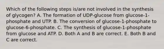 Which of the following steps is/are not involved in the synthesis of glycogen? A. The formation of UDP-glucose from glucose-1-phosphate and UTP. B. The conversion of glucose-1-phosphate to glucose-6-phosphate. C. The synthesis of glucose-1-phosphate from glucose and ATP. D. Both A and B are correct. E. Both B and C are correct.