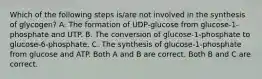 Which of the following steps is/are not involved in the synthesis of glycogen? A. The formation of UDP-glucose from glucose-1-phosphate and UTP. B. The conversion of glucose-1-phosphate to glucose-6-phosphate. C. The synthesis of glucose-1-phosphate from glucose and ATP. Both A and B are correct. Both B and C are correct.