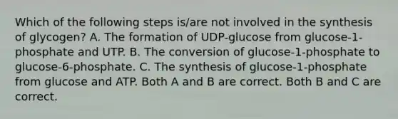 Which of the following steps is/are not involved in the synthesis of glycogen? A. The formation of UDP-glucose from glucose-1-phosphate and UTP. B. The conversion of glucose-1-phosphate to glucose-6-phosphate. C. The synthesis of glucose-1-phosphate from glucose and ATP. Both A and B are correct. Both B and C are correct.