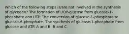 Which of the following steps is/are not involved in the synthesis of glycogen? The formation of UDP-glucose from glucose-1-phosphate and UTP. The conversion of glucose-1-phosphate to glucose-6-phosphate. The synthesis of glucose-1-phosphate from glucose and ATP. A and B. B and C.