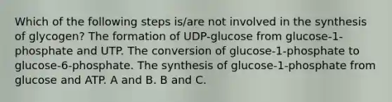 Which of the following steps is/are not involved in the synthesis of glycogen? The formation of UDP-glucose from glucose-1-phosphate and UTP. The conversion of glucose-1-phosphate to glucose-6-phosphate. The synthesis of glucose-1-phosphate from glucose and ATP. A and B. B and C.