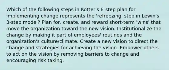 Which of the following steps in Kotter's 8-step plan for implementing change represents the 'refreezing' step in Lewin's 3-step model? Plan for, create, and reward short-term 'wins' that move the organization toward the new vision. Institutionalize the change by making it part of employees' routines and the organization's culture/climate. Create a new vision to direct the change and strategies for achieving the vision. Empower others to act on the vision by removing barriers to change and encouraging risk taking.