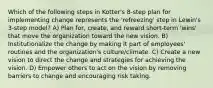 Which of the following steps in Kotter's 8-step plan for implementing change represents the 'refreezing' step in Lewin's 3-step model? A) Plan for, create, and reward short-term 'wins' that move the organization toward the new vision. B) Institutionalize the change by making it part of employees' routines and the organization's culture/climate. C) Create a new vision to direct the change and strategies for achieving the vision. D) Empower others to act on the vision by removing barriers to change and encouraging risk taking.