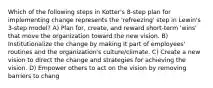 Which of the following steps in Kotter's 8-step plan for implementing change represents the 'refreezing' step in Lewin's 3-step model? A) Plan for, create, and reward short-term 'wins' that move the organization toward the new vision. B) Institutionalize the change by making it part of employees' routines and the organization's culture/climate. C) Create a new vision to direct the change and strategies for achieving the vision. D) Empower others to act on the vision by removing barriers to chang