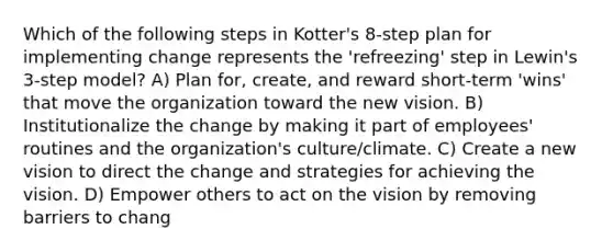 Which of the following steps in Kotter's 8-step plan for implementing change represents the 'refreezing' step in Lewin's 3-step model? A) Plan for, create, and reward short-term 'wins' that move the organization toward the new vision. B) Institutionalize the change by making it part of employees' routines and the organization's culture/climate. C) Create a new vision to direct the change and strategies for achieving the vision. D) Empower others to act on the vision by removing barriers to chang