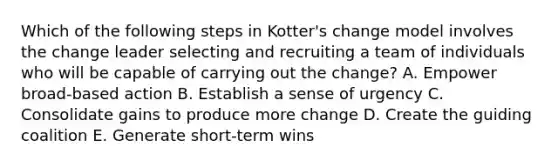 Which of the following steps in Kotter's change model involves the change leader selecting and recruiting a team of individuals who will be capable of carrying out the change? A. Empower broad-based action B. Establish a sense of urgency C. Consolidate gains to produce more change D. Create the guiding coalition E. Generate short-term wins