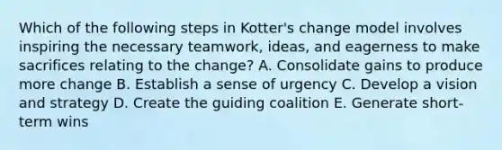 Which of the following steps in Kotter's change model involves inspiring the necessary teamwork, ideas, and eagerness to make sacrifices relating to the change? A. Consolidate gains to produce more change B. Establish a sense of urgency C. Develop a vision and strategy D. Create the guiding coalition E. Generate short-term wins