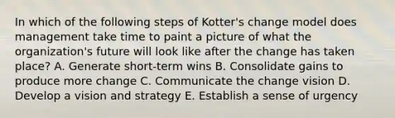 In which of the following steps of Kotter's change model does management take time to paint a picture of what the organization's future will look like after the change has taken place? A. Generate short-term wins B. Consolidate gains to produce more change C. Communicate the change vision D. Develop a vision and strategy E. Establish a sense of urgency