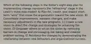 Which of the following steps in the Kotter's eight-step plan for implementing change represents the "refreezing" stage in the Lewin's three-step model? A) Plan for, create, and reward short-term "wins" that move the organization toward the new vision. B) Consolidate improvements, reassess changes, and make necessary adjustments in the new programs. C) Create a new vision to direct the change and strategies for achieving the vision. D) Empower others to act on the vision by removing barriers to change and encouraging risk taking and creative problem solving. E) Reinforce the changes by demonstrating the relationship between new behaviors and organizational success.