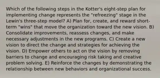 Which of the following steps in the Kotter's eight-step plan for implementing change represents the "refreezing" stage in the Lewin's three-step model? A) Plan for, create, and reward short-term "wins" that move the organization toward the new vision. B) Consolidate improvements, reassess changes, and make necessary adjustments in the new programs. C) Create a new vision to direct the change and strategies for achieving the vision. D) Empower others to act on the vision by removing barriers to change and encouraging risk taking and creative problem solving. E) Reinforce the changes by demonstrating the relationship between new behaviors and organizational success.