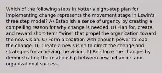 Which of the following steps in Kotter's eight-step plan for implementing change represents the movement stage in Lewin's three-step model? A) Establish a sense of urgency by creating a compelling reason for why change is needed. B) Plan for, create, and reward short-term "wins" that propel the organization toward the new vision. C) Form a coalition with enough power to lead the change. D) Create a new vision to direct the change and strategies for achieving the vision. E) Reinforce the changes by demonstrating the relationship between new behaviors and organizational success.