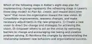 Which of the following steps in Kotter's eight-step plan for implementing change represents the refreezing stage in Lewin's three-step model? A) Plan for, create, and reward short-term "wins" that move the organization toward the new vision. B) Consolidate improvements, reassess changes, and make necessary adjustments in the new programs. C) Create a new vision to direct the change and strategies for achieving the vision. D) Empower others to act on the vision by removing barriers to change and encouraging risk taking and creative problem solving. E) Reinforce the changes by demonstrating the relationship between new behaviors and organizational success.