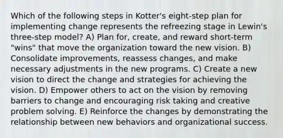 Which of the following steps in Kotter's eight-step plan for implementing change represents the refreezing stage in Lewin's three-step model? A) Plan for, create, and reward short-term "wins" that move the organization toward the new vision. B) Consolidate improvements, reassess changes, and make necessary adjustments in the new programs. C) Create a new vision to direct the change and strategies for achieving the vision. D) Empower others to act on the vision by removing barriers to change and encouraging risk taking and creative problem solving. E) Reinforce the changes by demonstrating the relationship between new behaviors and organizational success.