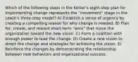 Which of the following steps in the Kotter's eight-step plan for implementing change represents the "movement" stage in the Lewin's three-step model? A) Establish a sense of urgency by creating a compelling reason for why change is needed. B) Plan for, create, and reward short-term "wins" that move the organization toward the new vision. C) Form a coalition with enough power to lead the change. D) Create a new vision to direct the change and strategies for achieving the vision. E) Reinforce the changes by demonstrating the relationship between new behaviors and organizational success.