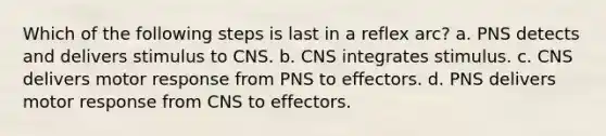 Which of the following steps is last in a reflex arc? a. PNS detects and delivers stimulus to CNS. b. CNS integrates stimulus. c. CNS delivers motor response from PNS to effectors. d. PNS delivers motor response from CNS to effectors.