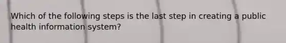 Which of the following steps is the last step in creating a public health information system?