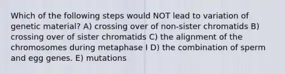 Which of the following steps would NOT lead to variation of genetic material? A) crossing over of non-sister chromatids B) crossing over of sister chromatids C) the alignment of the chromosomes during metaphase I D) the combination of sperm and egg genes. E) mutations