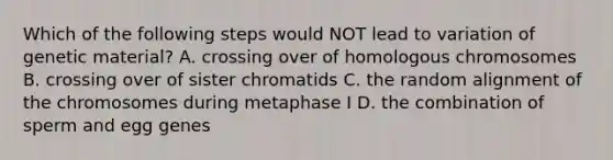 Which of the following steps would NOT lead to variation of genetic material? A. crossing over of homologous chromosomes B. crossing over of sister chromatids C. the random alignment of the chromosomes during metaphase I D. the combination of sperm and egg genes