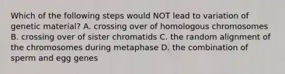 Which of the following steps would NOT lead to variation of genetic material? A. crossing over of homologous chromosomes B. crossing over of sister chromatids C. the random alignment of the chromosomes during metaphase D. the combination of sperm and egg genes