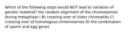 Which of the following steps would NOT lead to variation of genetic material? the random alignment of the chromosomes during metaphase I B) crossing over of sister chromatids C) crossing over of homologous chromosomes D) the combination of sperm and egg genes