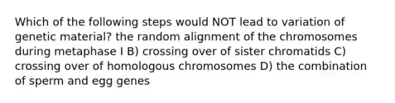 Which of the following steps would NOT lead to variation of genetic material? the random alignment of the chromosomes during metaphase I B) crossing over of sister chromatids C) crossing over of homologous chromosomes D) the combination of sperm and egg genes