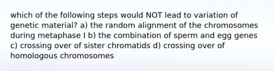 which of the following steps would NOT lead to variation of genetic material? a) the random alignment of the chromosomes during metaphase I b) the combination of sperm and egg genes c) crossing over of sister chromatids d) crossing over of homologous chromosomes