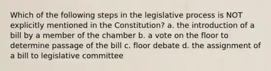 Which of the following steps in the legislative process is NOT explicitly mentioned in the Constitution? a. the introduction of a bill by a member of the chamber b. a vote on the floor to determine passage of the bill c. floor debate d. the assignment of a bill to legislative committee