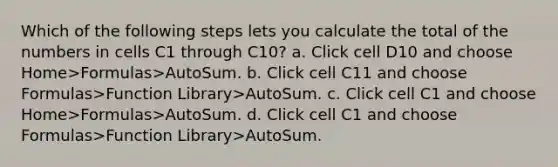 Which of the following steps lets you calculate the total of the numbers in cells C1 through C10? a. Click cell D10 and choose Home>Formulas>AutoSum. b. Click cell C11 and choose Formulas>Function Library>AutoSum. c. Click cell C1 and choose Home>Formulas>AutoSum. d. Click cell C1 and choose Formulas>Function Library>AutoSum.