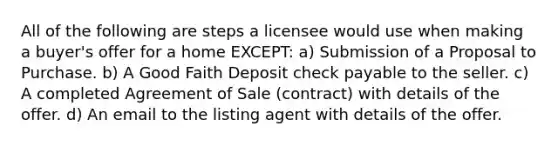 All of the following are steps a licensee would use when making a buyer's offer for a home EXCEPT: a) Submission of a Proposal to Purchase. b) A Good Faith Deposit check payable to the seller. c) A completed Agreement of Sale (contract) with details of the offer. d) An email to the listing agent with details of the offer.