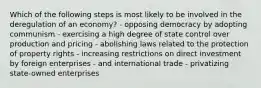 Which of the following steps is most likely to be involved in the deregulation of an economy? - opposing democracy by adopting communism - exercising a high degree of state control over production and pricing - abolishing laws related to the protection of property rights - increasing restrictions on direct investment by foreign enterprises - and international trade - privatizing state-owned enterprises