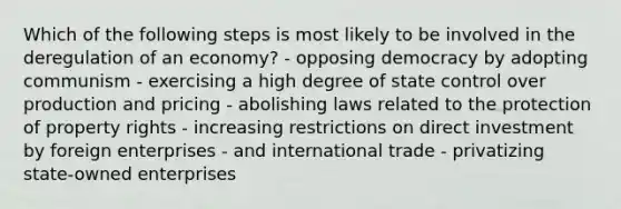 Which of the following steps is most likely to be involved in the deregulation of an economy? - opposing democracy by adopting communism - exercising a high degree of state control over production and pricing - abolishing laws related to the protection of property rights - increasing restrictions on direct investment by foreign enterprises - and international trade - privatizing state-owned enterprises