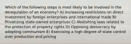 Which of the following steps is most likely to be involved in the deregulation of an economy? A) Increasing restrictions on direct investment by foreign enterprises and international trade B) Privatizing state-owned enterprises C) Abolishing laws related to the protection of property rights D) Opposing democracy by adopting communism E) Exercising a high degree of state control over production and pricing