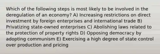 Which of the following steps is most likely to be involved in the deregulation of an economy? A) Increasing restrictions on direct investment by foreign enterprises and international trade B) Privatizing state-owned enterprises C) Abolishing laws related to the protection of property rights D) Opposing democracy by adopting communism E) Exercising a high degree of state control over production and pricing