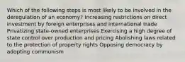 Which of the following steps is most likely to be involved in the deregulation of an economy? Increasing restrictions on direct investment by foreign enterprises and international trade Privatizing state-owned enterprises Exercising a high degree of state control over production and pricing Abolishing laws related to the protection of property rights Opposing democracy by adopting communism