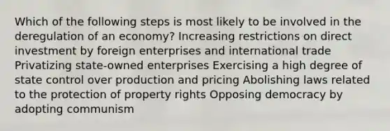 Which of the following steps is most likely to be involved in the deregulation of an economy? Increasing restrictions on direct investment by foreign enterprises and international trade Privatizing state-owned enterprises Exercising a high degree of state control over production and pricing Abolishing laws related to the protection of property rights Opposing democracy by adopting communism