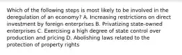 Which of the following steps is most likely to be involved in the deregulation of an economy? A. Increasing restrictions on direct investment by foreign enterprises B. Privatizing state-owned enterprises C. Exercising a high degree of state control over production and pricing D. Abolishing laws related to the protection of property rights