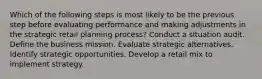 Which of the following steps is most likely to be the previous step before evaluating performance and making adjustments in the strategic retail planning process? Conduct a situation audit. Define the business mission. Evaluate strategic alternatives. Identify strategic opportunities. Develop a retail mix to implement strategy.