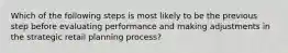 Which of the following steps is most likely to be the previous step before evaluating performance and making adjustments in the strategic retail planning process?