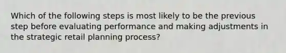 Which of the following steps is most likely to be the previous step before evaluating performance and making adjustments in the strategic retail planning process?