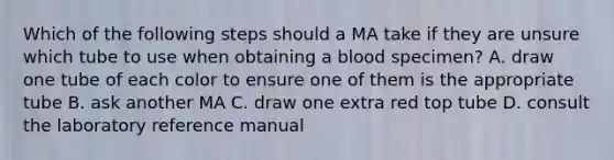 Which of the following steps should a MA take if they are unsure which tube to use when obtaining a blood specimen? A. draw one tube of each color to ensure one of them is the appropriate tube B. ask another MA C. draw one extra red top tube D. consult the laboratory reference manual