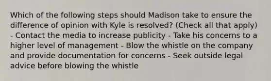 Which of the following steps should Madison take to ensure the difference of opinion with Kyle is resolved? (Check all that apply) - Contact the media to increase publicity - Take his concerns to a higher level of management - Blow the whistle on the company and provide documentation for concerns - Seek outside legal advice before blowing the whistle