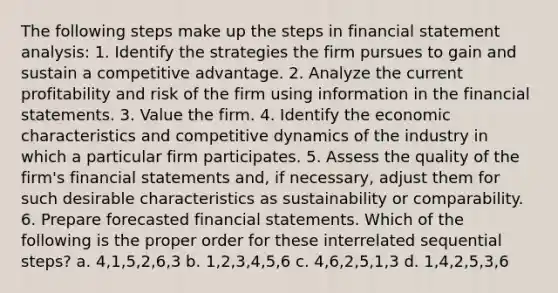 The following steps make up the steps in financial statement analysis: 1. Identify the strategies the firm pursues to gain and sustain a competitive advantage. 2. Analyze the current profitability and risk of the firm using information in the financial statements. 3. Value the firm. 4. Identify the economic characteristics and competitive dynamics of the industry in which a particular firm participates. 5. Assess the quality of the firm's financial statements and, if necessary, adjust them for such desirable characteristics as sustainability or comparability. 6. Prepare forecasted financial statements. Which of the following is the proper order for these interrelated sequential steps? a. 4,1,5,2,6,3 b. 1,2,3,4,5,6 c. 4,6,2,5,1,3 d. 1,4,2,5,3,6