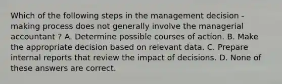 Which of the following steps in the management decision - making process does not generally involve the managerial accountant ? A. Determine possible courses of action. B. Make the appropriate decision based on relevant data. C. Prepare internal reports that review the impact of decisions. D. None of these answers are correct.