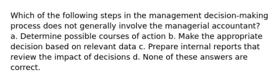 Which of the following steps in the management decision-making process does not generally involve the managerial accountant? a. Determine possible courses of action b. Make the appropriate decision based on relevant data c. Prepare internal reports that review the impact of decisions d. None of these answers are correct.