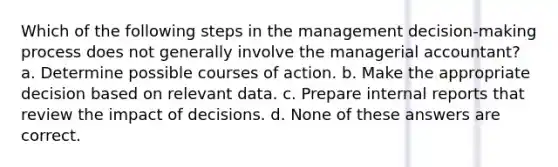 Which of the following steps in the management decision-making process does not generally involve the managerial accountant? a. Determine possible courses of action. b. Make the appropriate decision based on relevant data. c. Prepare internal reports that review the impact of decisions. d. None of these answers are correct.