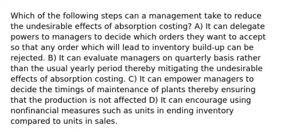 Which of the following steps can a management take to reduce the undesirable effects of absorption costing? A) It can delegate powers to managers to decide which orders they want to accept so that any order which will lead to inventory build-up can be rejected. B) It can evaluate managers on quarterly basis rather than the usual yearly period thereby mitigating the undesirable effects of absorption costing. C) It can empower managers to decide the timings of maintenance of plants thereby ensuring that the production is not affected D) It can encourage using nonfinancial measures such as units in ending inventory compared to units in sales.