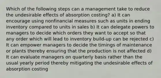 Which of the following steps can a management take to reduce the undesirable effects of absorption costing? a) It can encourage using nonfinancial measures such as units in ending inventory compared to units in sales b) It can delegate powers to managers to decide which orders they want to accept so that any order which will lead to inventory build-up can be rejected c) It can empower managers to decide the timings of maintenance or plants thereby ensuring that the production is not affected d) It can evaluate managers on quarterly basis rather than the usual yearly period thereby mitigating the undesirable effects of absorption costing